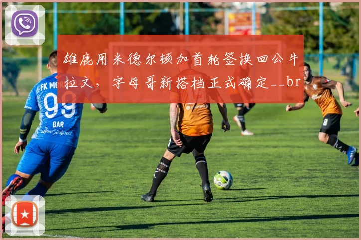 雄鹿用米德尔顿加首轮签换回公牛拉文，字母哥新搭档正式确定__br_