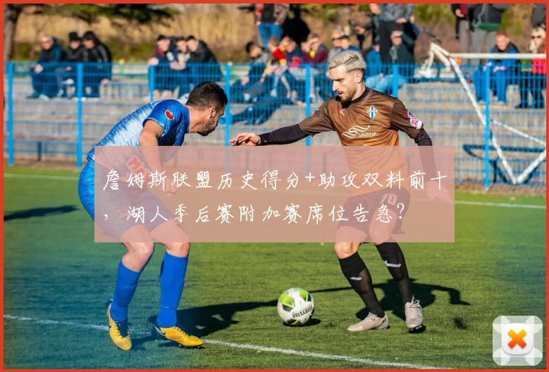 詹姆斯联盟历史得分+助攻双料前十，湖人季后赛附加赛席位告急？