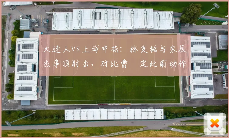 大连人vs上海申花：林良铭与朱辰杰争顶肘击，对比曹赟定此前动作仅口头警告